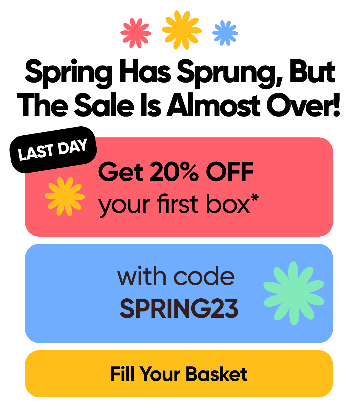 Spring Has Sprung, But The Sale Is Almost Over!   Last Day For 20% OFF the first box* with code: SPRING23  Fill Your Basket