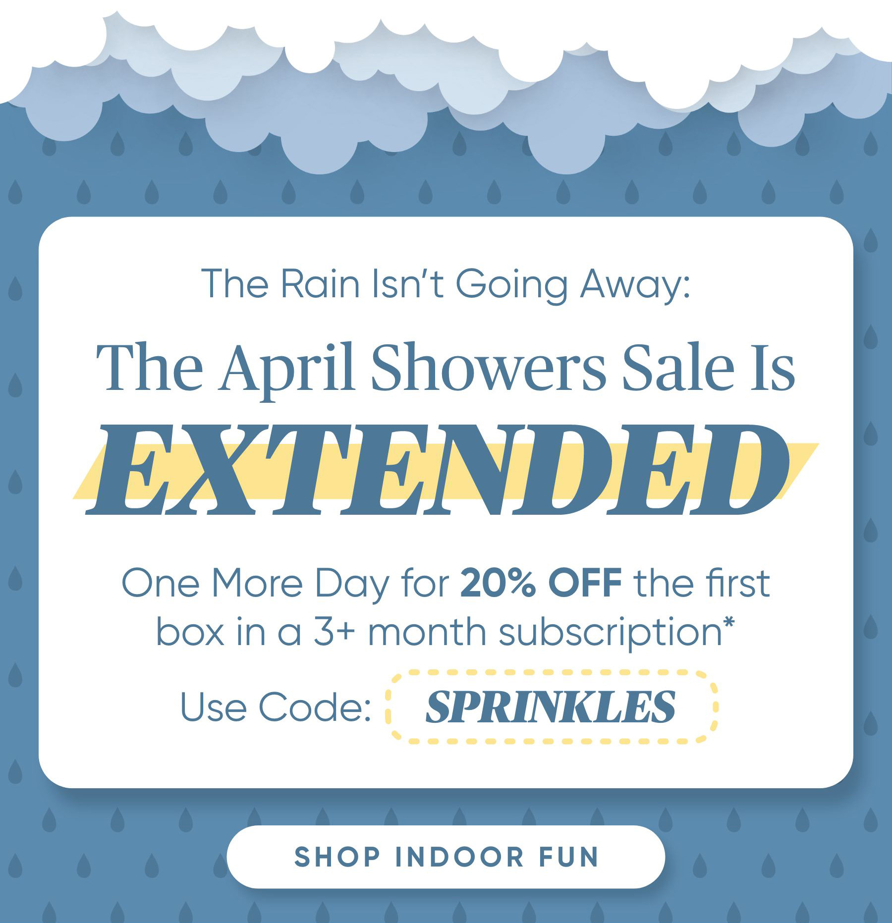 The Rain Isnt Going Away: The April Showers Sale Is Extended!    One more day for 20% OFF the first box in a 3+ month subscription* Use Code: SPRINKLES  Shop Indoor Fun