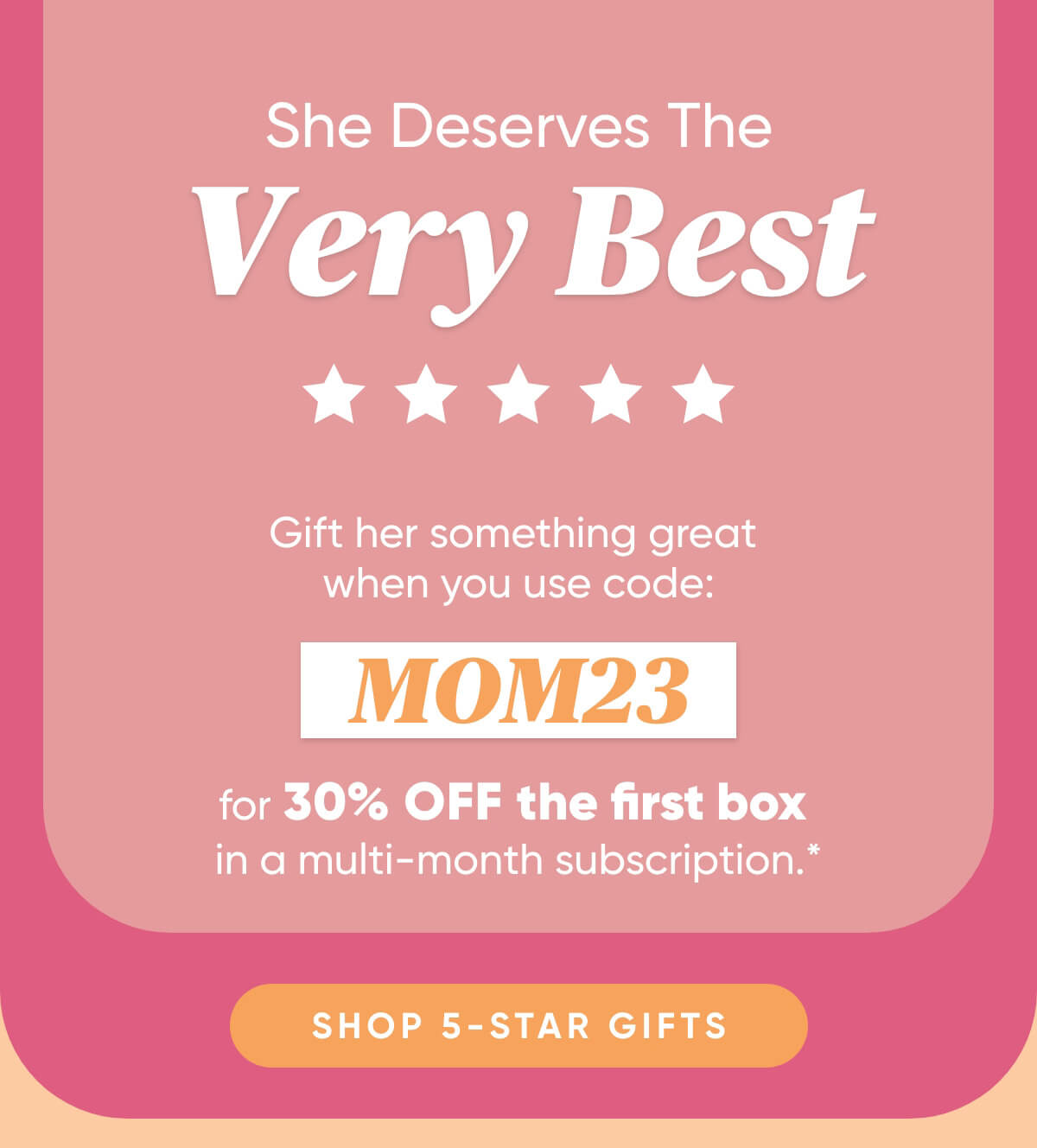 She Deserves The Very Best  Gift Her Something Great When You Use Code: MOM23 For 30% OFF The First Box in a Multi Month Subscription*   Shop 5-Star Gifts
