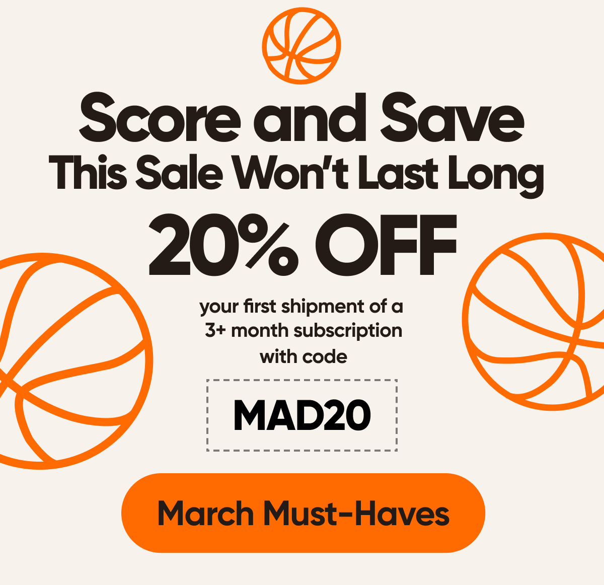 Score and Save  This Sale Wont Last Long   Celebrate the start of March with 20% off your first shipment of a 3+ month subscription with code MAD20