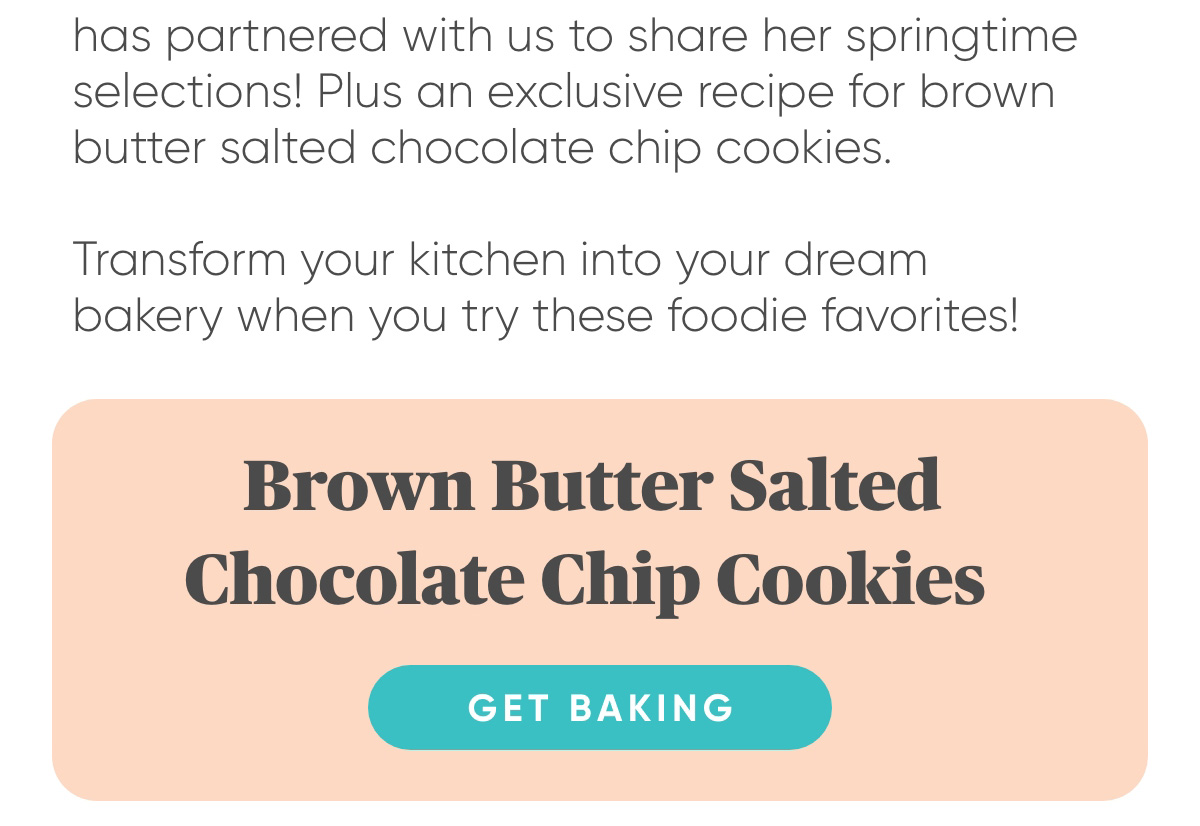 has partnered with us to share her springtime  selections! Plus an exclusive recipe for brown  butter salted chocolate chip cookies.   Transform your kitchen into your dream  bakery when you try these foodie favorites!     Brown Butter Salted Chocolate Chip Cookies. Read Marla's Recipe