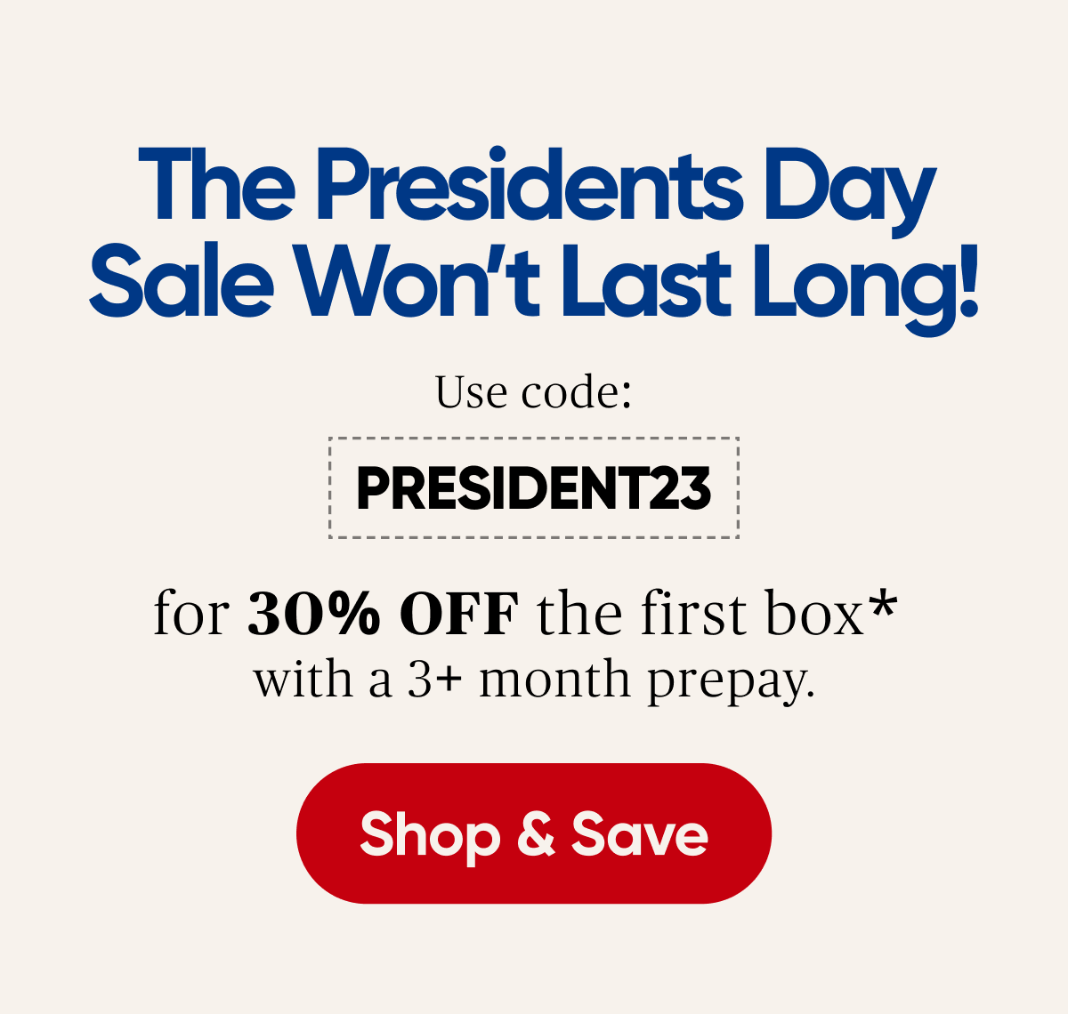 The Presidents Day Sale Wont Last Long! Use code: PRESIDENT23 for 30% OFF the first box* with a 3+ month prepay. 