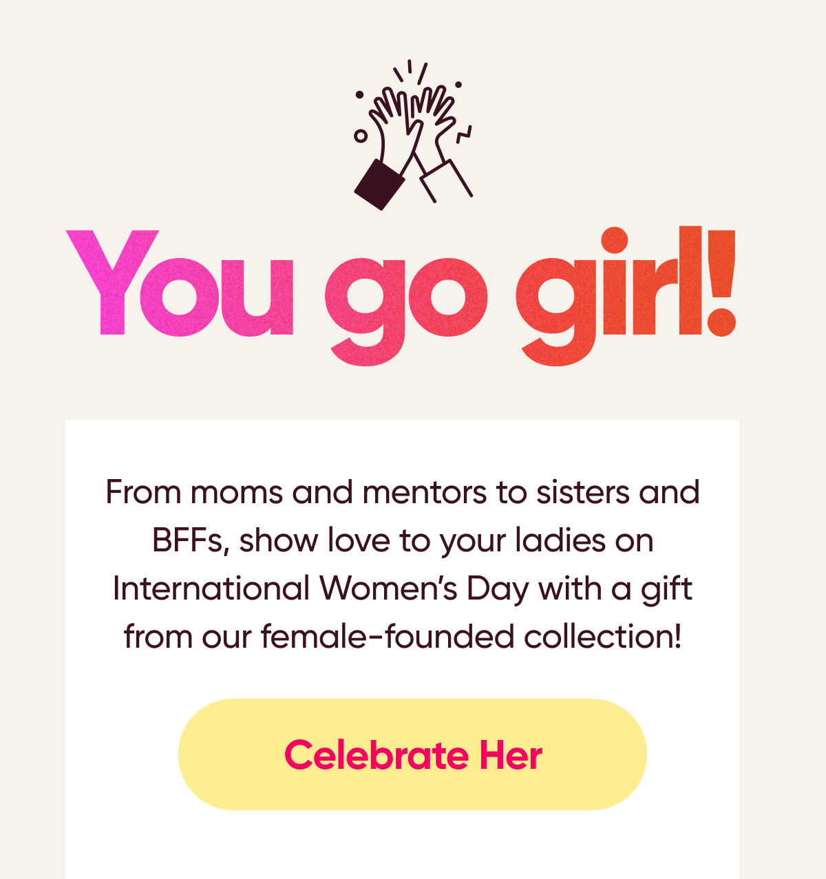 You go girl! From moms and mentors to sisters and BFFs, show love to your ladies on International Womens Day with a gift from our female-founded collection! Celebrate Her