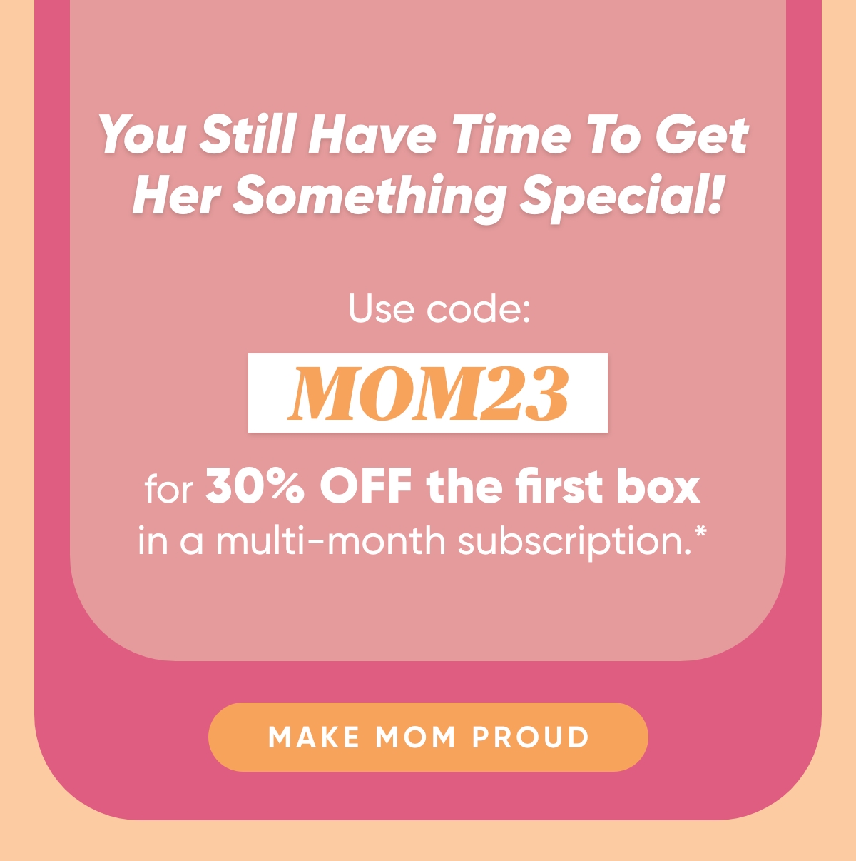 You Still Have Time To Get Her Something Special!   Use code: MOM23 for 30% off the first box in a multi-month subscription*   Make Mom Proud