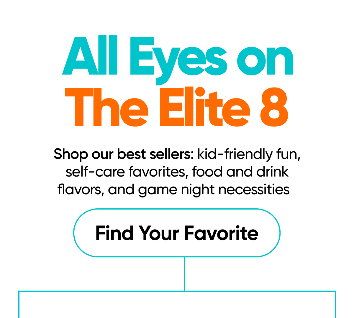 All Eyes on The Elite 8  Shop our best sellers: kid-friendly fun, self-care favorites, food and drink flavors, and game night necessities     Find Your Favorite