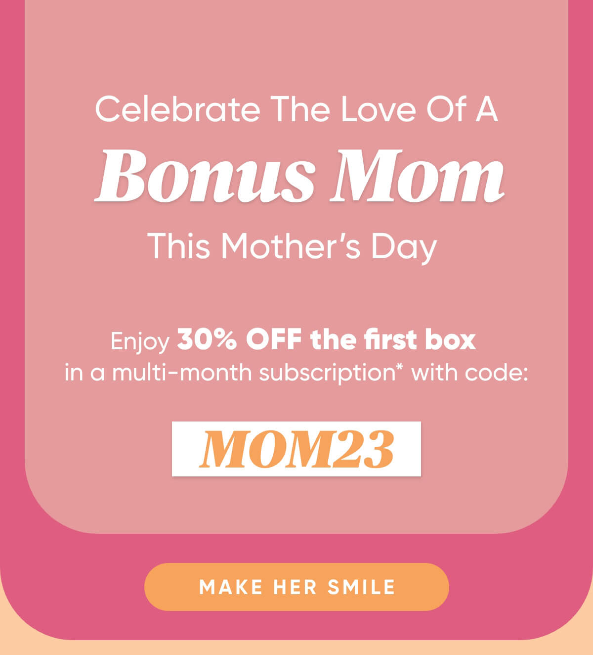 Celebrate The Love Of A Bonus Mom This Mothers Day   Enjoy 30% off the first box in a 3+ month subscription* with code: MOM23  Make Her Smile