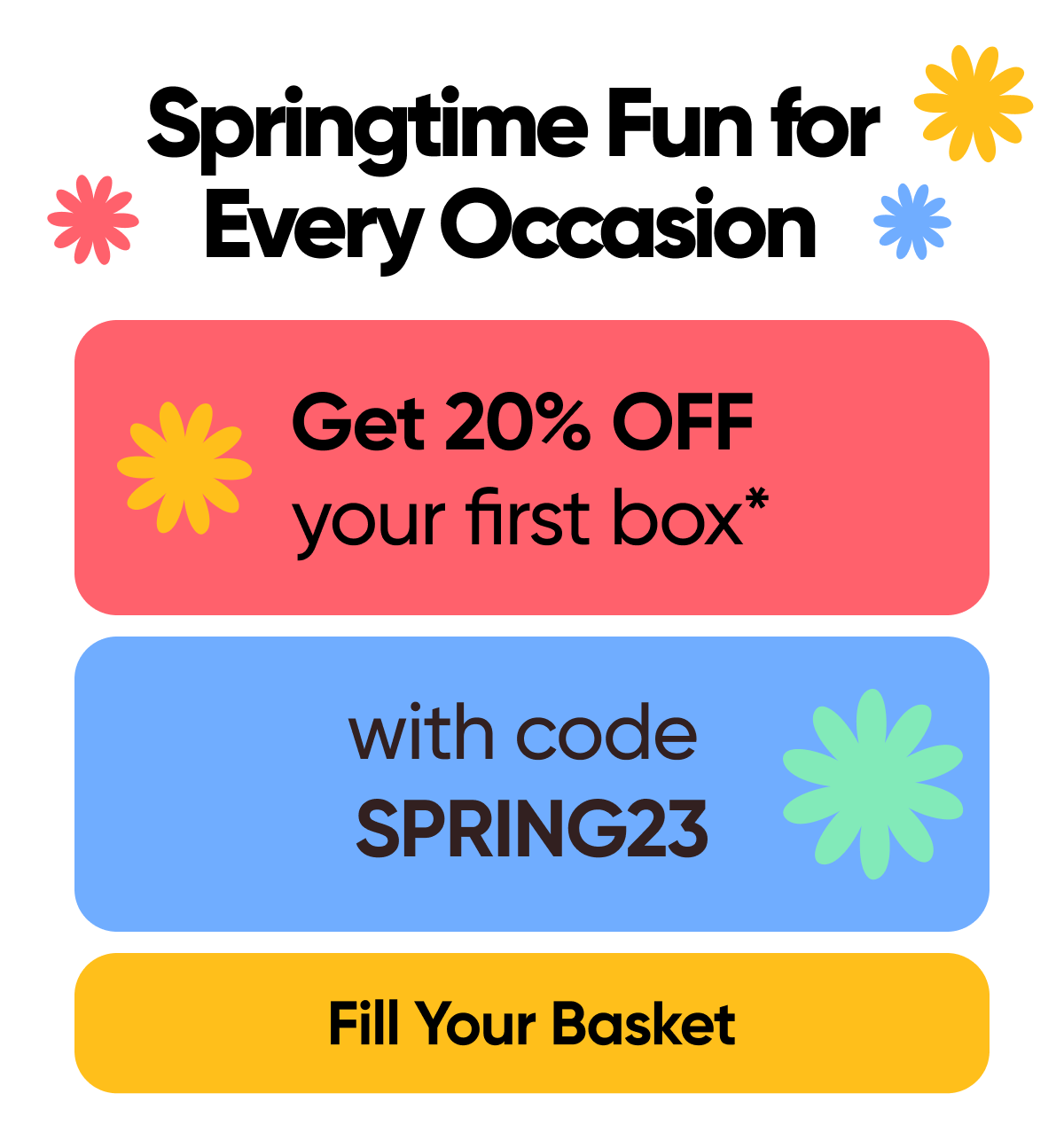 Springtime Fun for Every Occasion  Get 20% OFF your first box* with code: SPRING23  Fill Your Basket