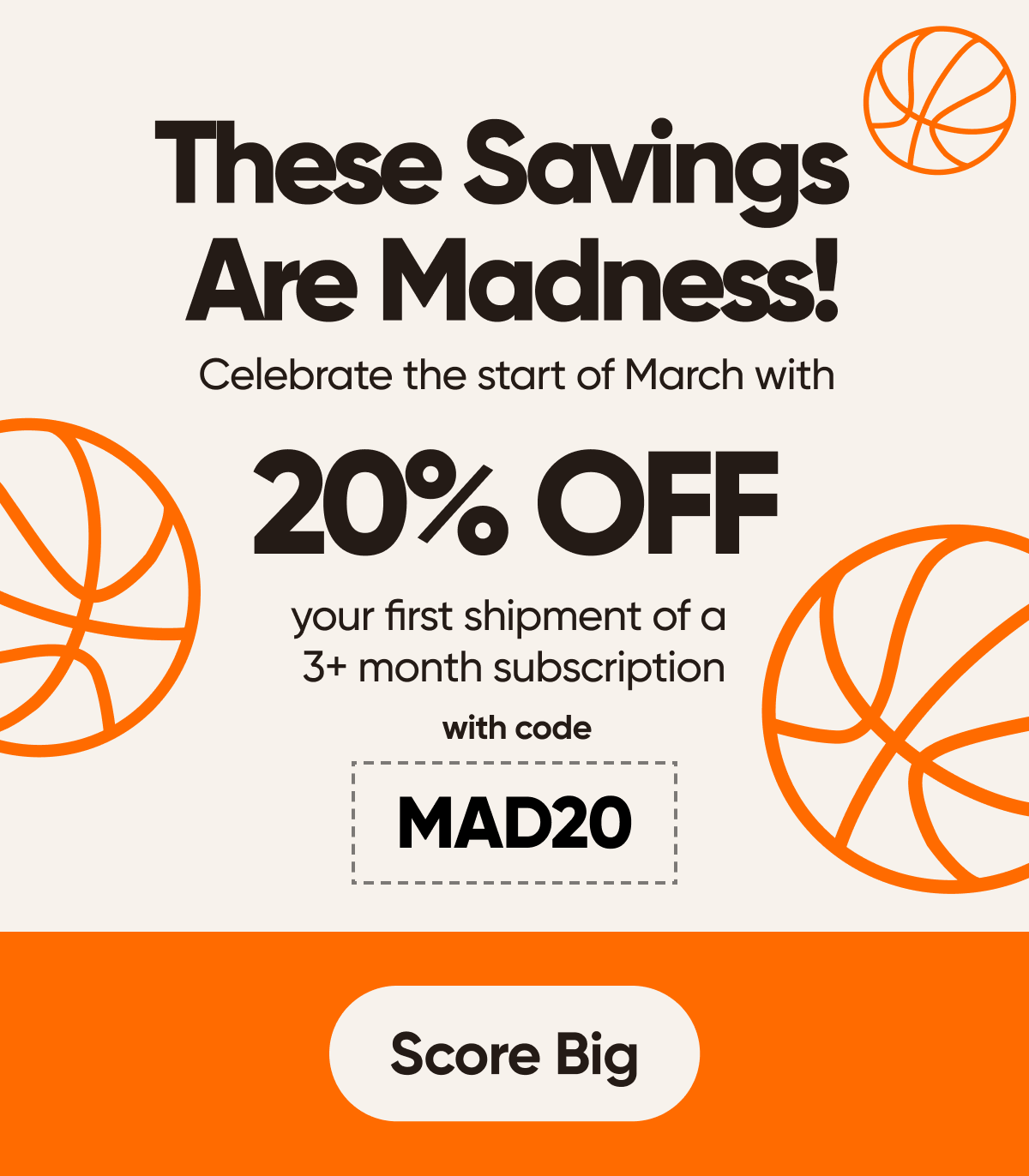 These Savings Are Madness!  Celebrate the start of March with 20% off your first shipment of a 3+ month subscription with code MAD20 Score Big