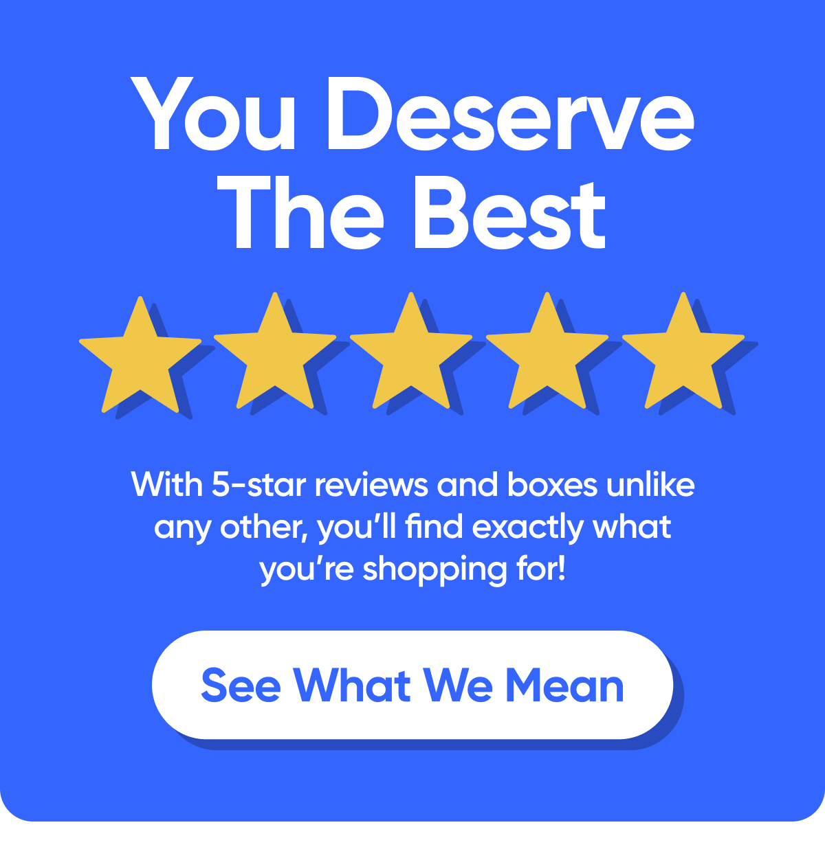 You Deserve The Best   With 5-star reviews and boxes unlike any other, youll find exactly what youre shopping for!   See What We Mean
