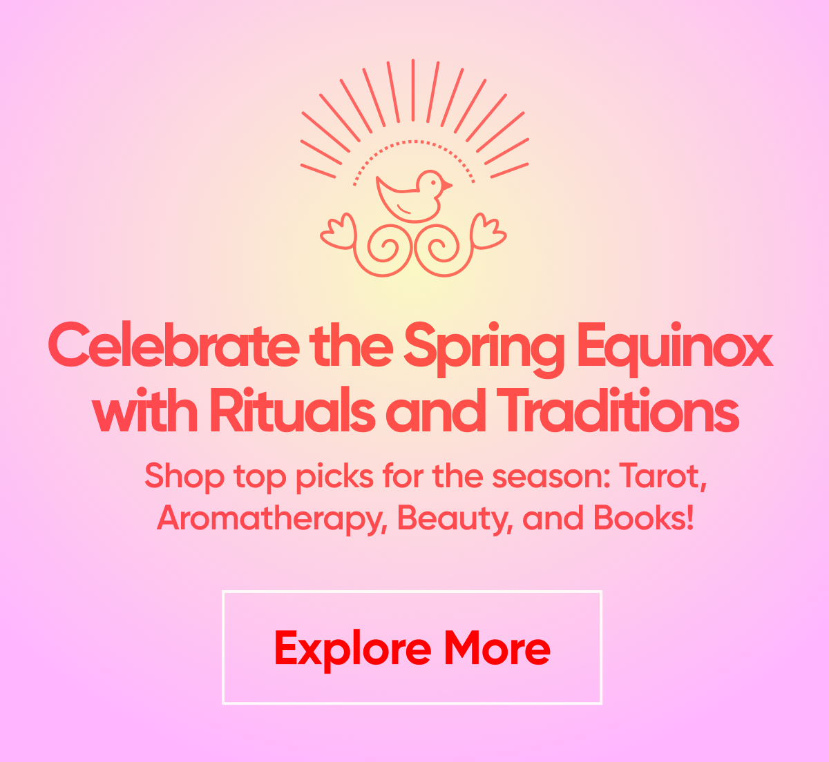 Celebrate the Spring Equinox with Rituals and Traditions Shop top picks for the season: Tarot, Aromatherapy, Beauty, and Books!   Explore More